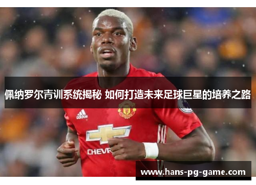 佩纳罗尔青训系统揭秘 如何打造未来足球巨星的培养之路