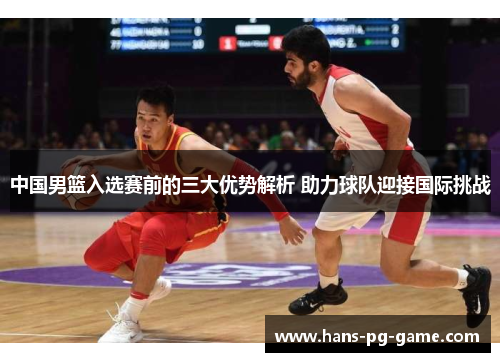 中国男篮入选赛前的三大优势解析 助力球队迎接国际挑战