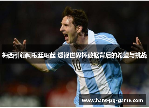 梅西引领阿根廷崛起 透视世界杯数据背后的希望与挑战