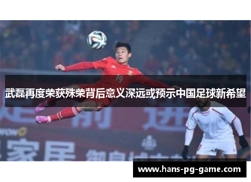 武磊再度荣获殊荣背后意义深远或预示中国足球新希望
