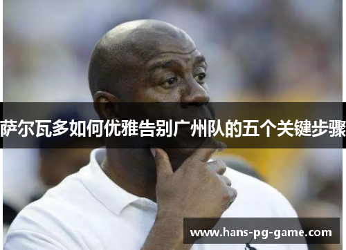 萨尔瓦多如何优雅告别广州队的五个关键步骤