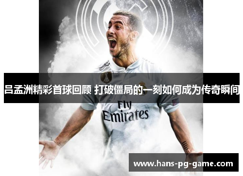吕孟洲精彩首球回顾 打破僵局的一刻如何成为传奇瞬间