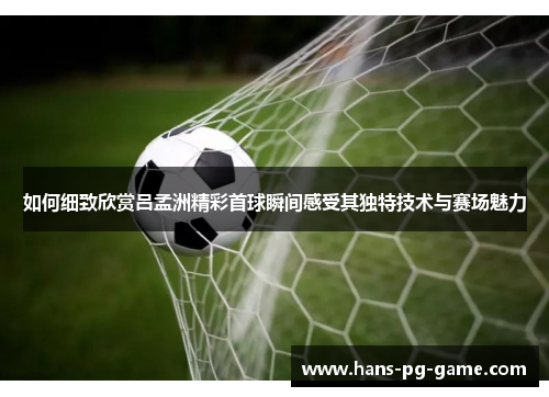 如何细致欣赏吕孟洲精彩首球瞬间感受其独特技术与赛场魅力