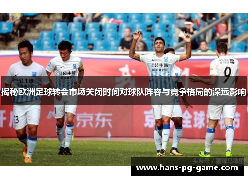 揭秘欧洲足球转会市场关闭时间对球队阵容与竞争格局的深远影响