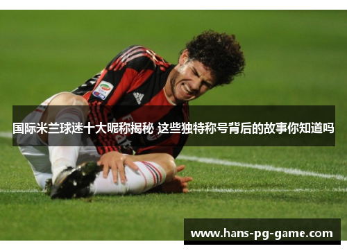 国际米兰球迷十大昵称揭秘 这些独特称号背后的故事你知道吗