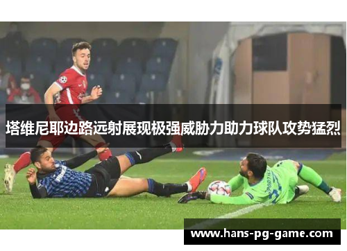 塔维尼耶边路远射展现极强威胁力助力球队攻势猛烈 塔维尼耶边路远射展现极强威胁力助力球队攻势猛烈