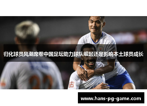 归化球员风潮席卷中国足坛助力球队崛起还是影响本土球员成长
